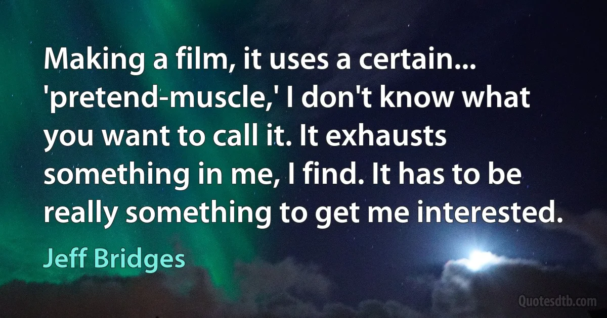 Making a film, it uses a certain... 'pretend-muscle,' I don't know what you want to call it. It exhausts something in me, I find. It has to be really something to get me interested. (Jeff Bridges)