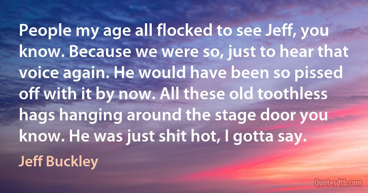 People my age all flocked to see Jeff, you know. Because we were so, just to hear that voice again. He would have been so pissed off with it by now. All these old toothless hags hanging around the stage door you know. He was just shit hot, I gotta say. (Jeff Buckley)