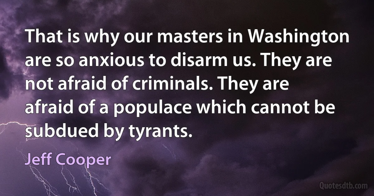 That is why our masters in Washington are so anxious to disarm us. They are not afraid of criminals. They are afraid of a populace which cannot be subdued by tyrants. (Jeff Cooper)