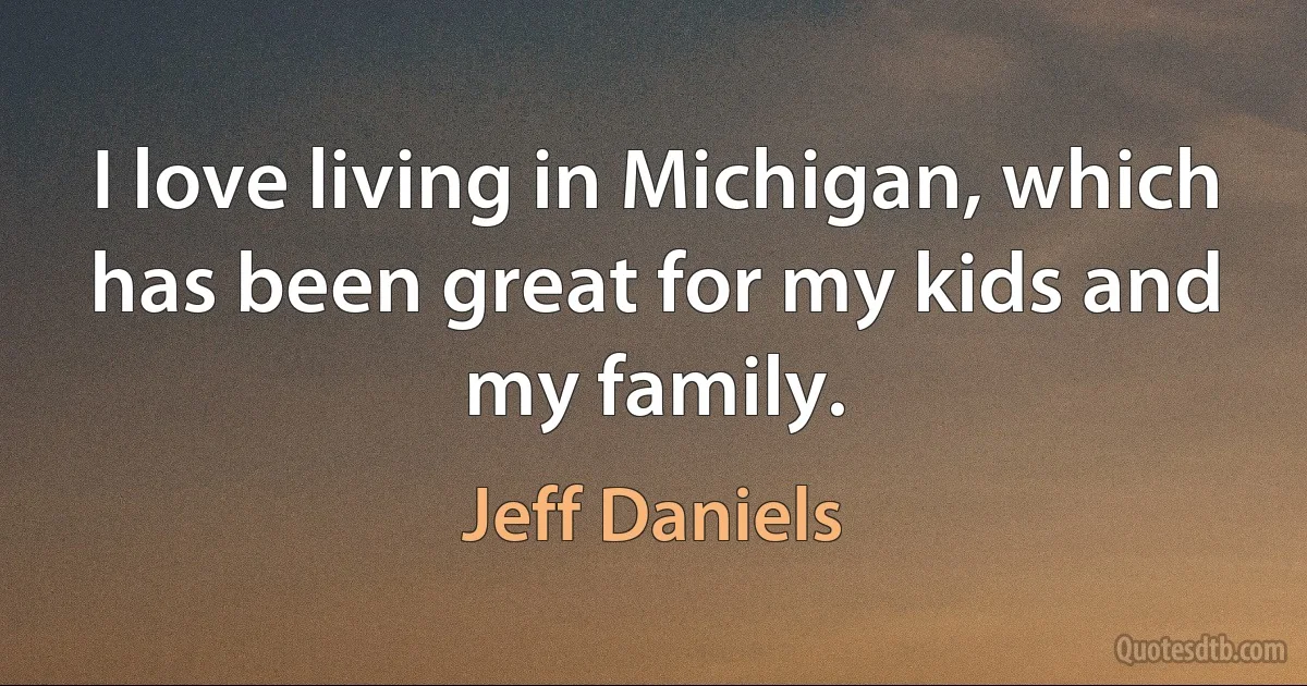 I love living in Michigan, which has been great for my kids and my family. (Jeff Daniels)