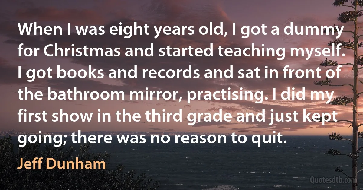 When I was eight years old, I got a dummy for Christmas and started teaching myself. I got books and records and sat in front of the bathroom mirror, practising. I did my first show in the third grade and just kept going; there was no reason to quit. (Jeff Dunham)