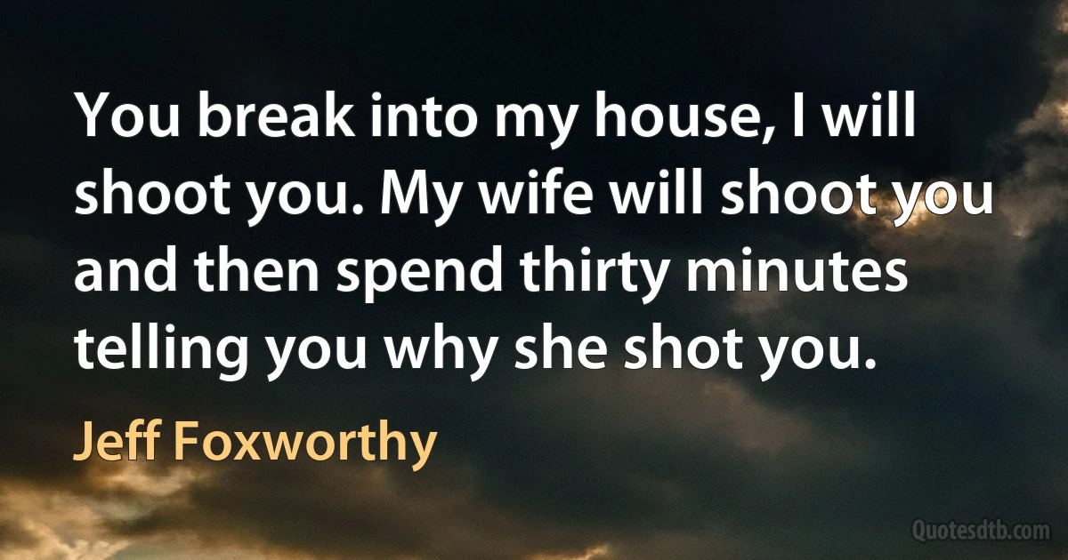 You break into my house, I will shoot you. My wife will shoot you and then spend thirty minutes telling you why she shot you. (Jeff Foxworthy)