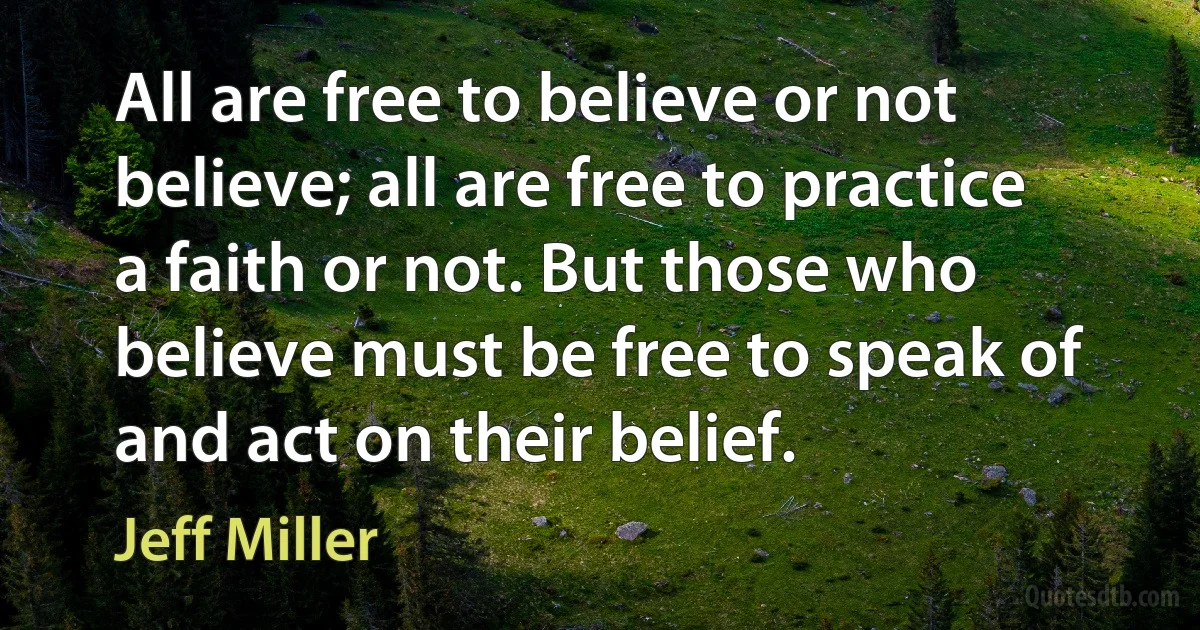 All are free to believe or not believe; all are free to practice a faith or not. But those who believe must be free to speak of and act on their belief. (Jeff Miller)