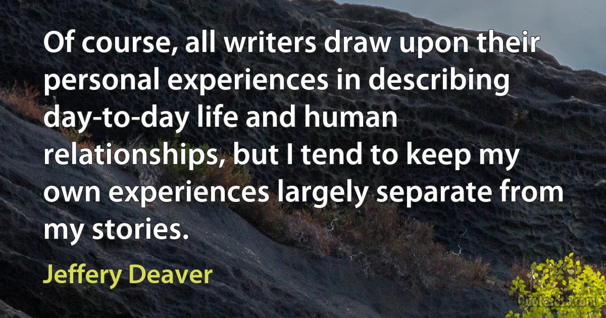 Of course, all writers draw upon their personal experiences in describing day-to-day life and human relationships, but I tend to keep my own experiences largely separate from my stories. (Jeffery Deaver)