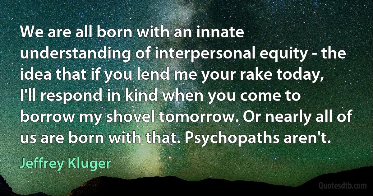 We are all born with an innate understanding of interpersonal equity - the idea that if you lend me your rake today, I'll respond in kind when you come to borrow my shovel tomorrow. Or nearly all of us are born with that. Psychopaths aren't. (Jeffrey Kluger)