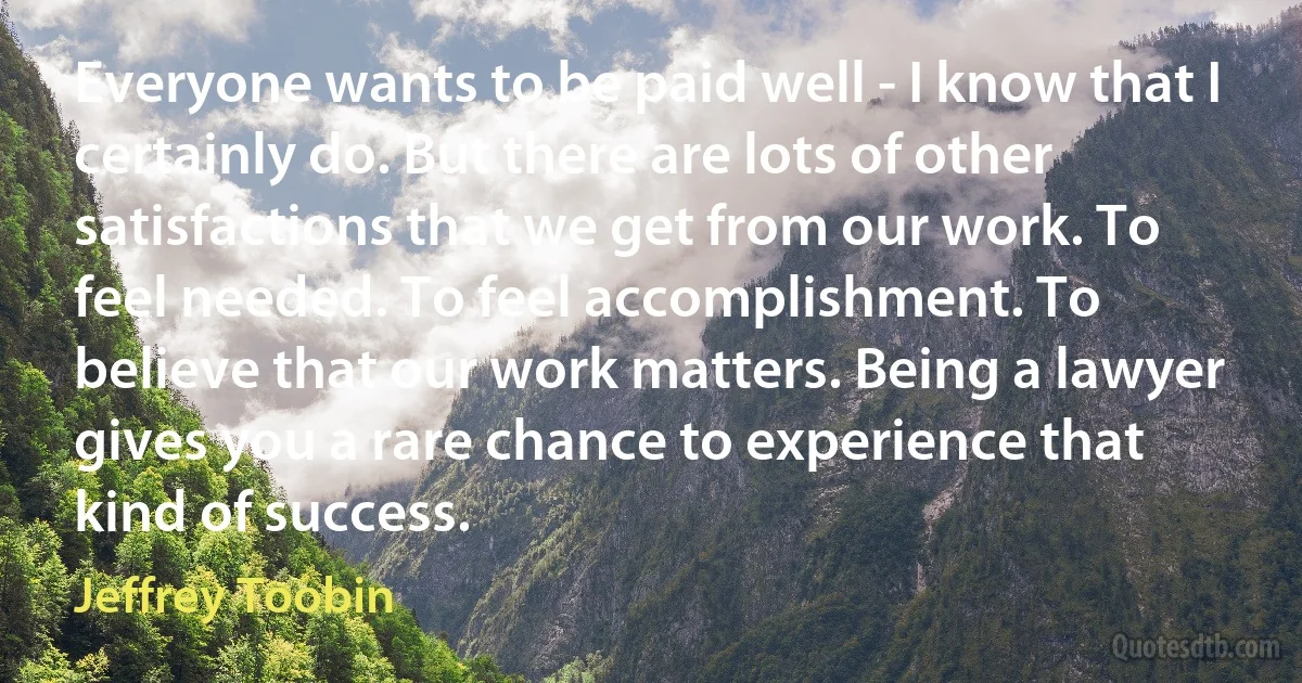 Everyone wants to be paid well - I know that I certainly do. But there are lots of other satisfactions that we get from our work. To feel needed. To feel accomplishment. To believe that our work matters. Being a lawyer gives you a rare chance to experience that kind of success. (Jeffrey Toobin)