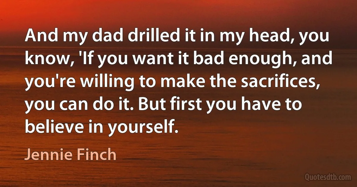 And my dad drilled it in my head, you know, 'If you want it bad enough, and you're willing to make the sacrifices, you can do it. But first you have to believe in yourself. (Jennie Finch)