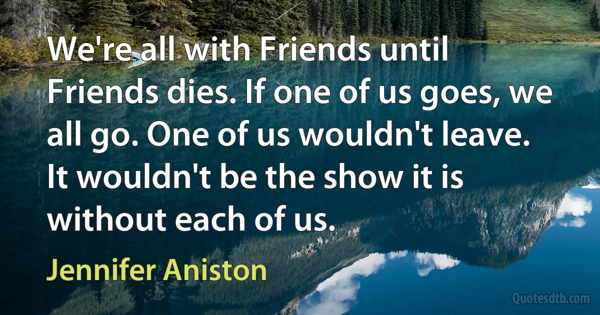 We're all with Friends until Friends dies. If one of us goes, we all go. One of us wouldn't leave. It wouldn't be the show it is without each of us. (Jennifer Aniston)