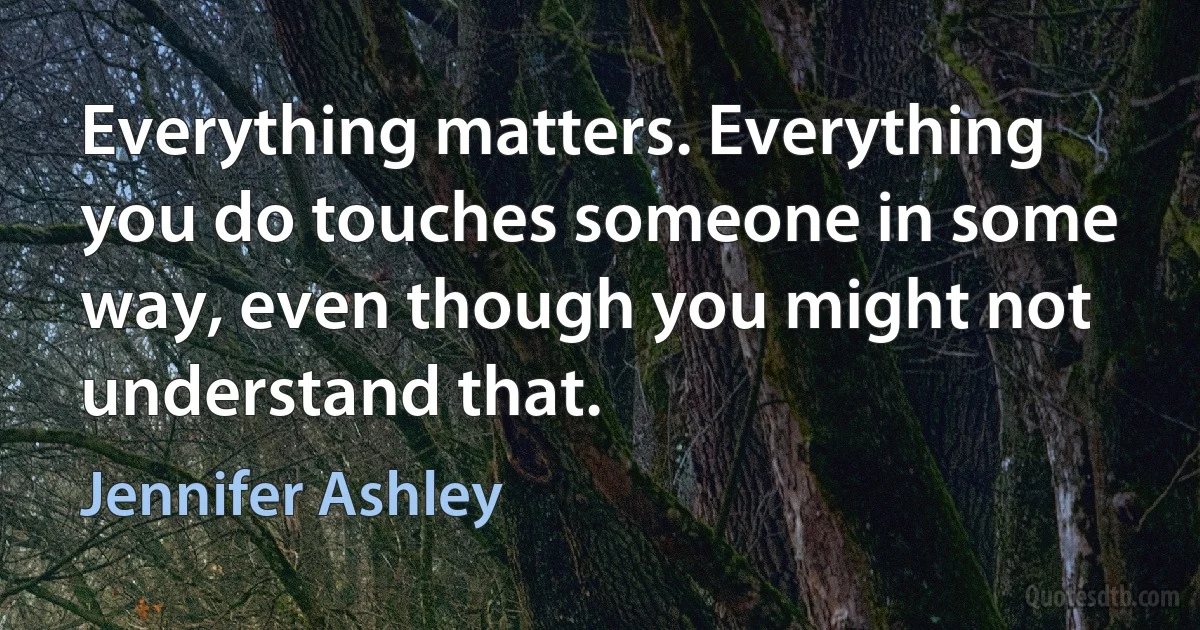 Everything matters. Everything you do touches someone in some way, even though you might not understand that. (Jennifer Ashley)