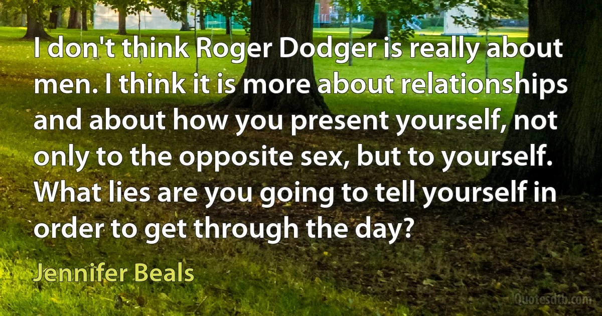 I don't think Roger Dodger is really about men. I think it is more about relationships and about how you present yourself, not only to the opposite sex, but to yourself. What lies are you going to tell yourself in order to get through the day? (Jennifer Beals)