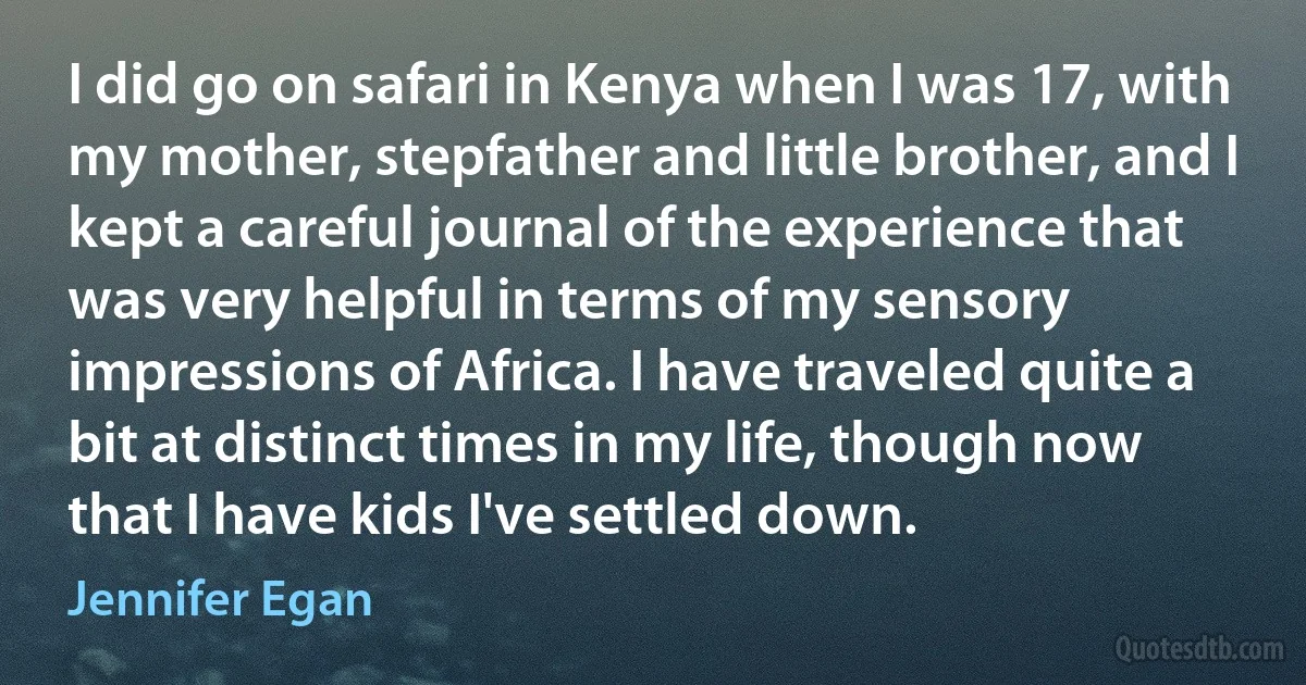 I did go on safari in Kenya when I was 17, with my mother, stepfather and little brother, and I kept a careful journal of the experience that was very helpful in terms of my sensory impressions of Africa. I have traveled quite a bit at distinct times in my life, though now that I have kids I've settled down. (Jennifer Egan)