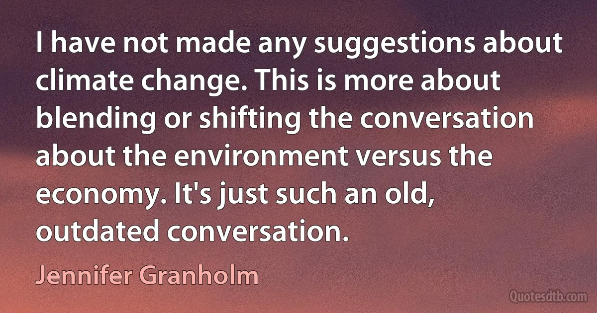 I have not made any suggestions about climate change. This is more about blending or shifting the conversation about the environment versus the economy. It's just such an old, outdated conversation. (Jennifer Granholm)