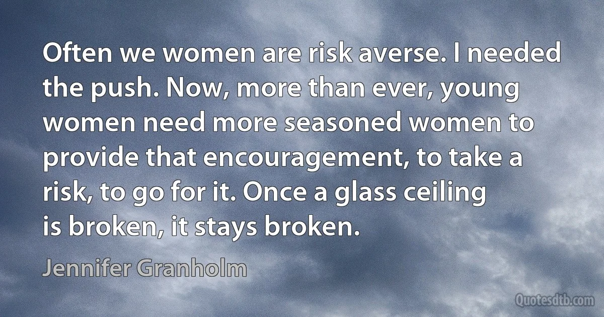 Often we women are risk averse. I needed the push. Now, more than ever, young women need more seasoned women to provide that encouragement, to take a risk, to go for it. Once a glass ceiling is broken, it stays broken. (Jennifer Granholm)