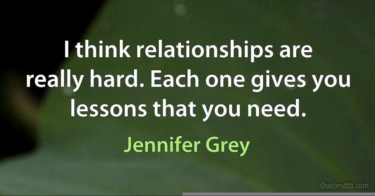 I think relationships are really hard. Each one gives you lessons that you need. (Jennifer Grey)