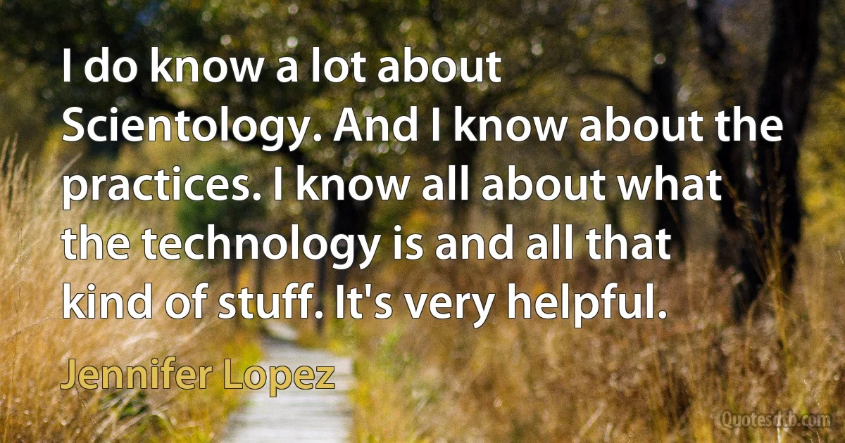 I do know a lot about Scientology. And I know about the practices. I know all about what the technology is and all that kind of stuff. It's very helpful. (Jennifer Lopez)