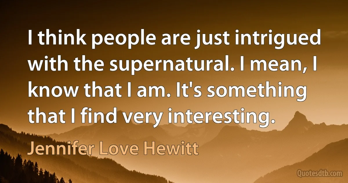 I think people are just intrigued with the supernatural. I mean, I know that I am. It's something that I find very interesting. (Jennifer Love Hewitt)