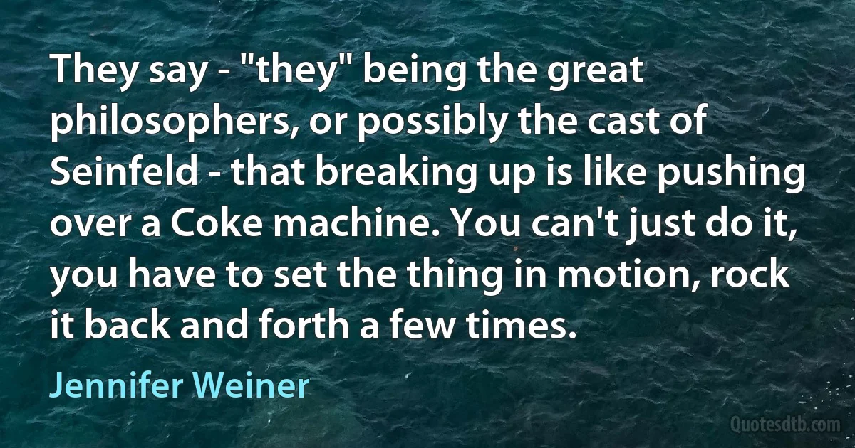 They say - "they" being the great philosophers, or possibly the cast of Seinfeld - that breaking up is like pushing over a Coke machine. You can't just do it, you have to set the thing in motion, rock it back and forth a few times. (Jennifer Weiner)