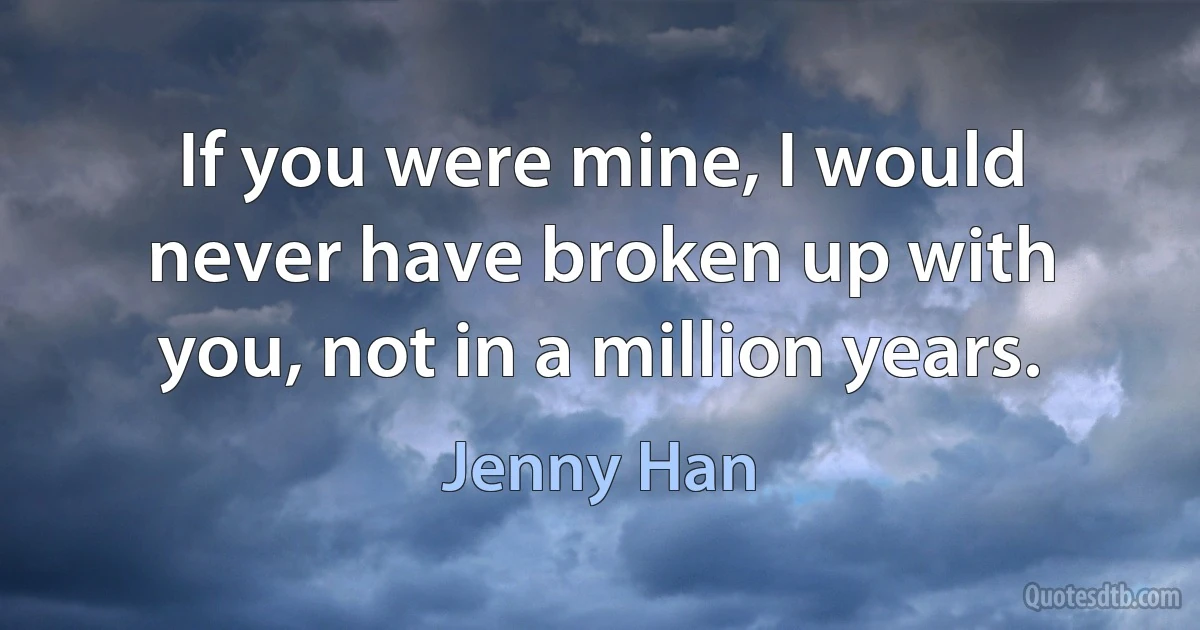 If you were mine, I would never have broken up with you, not in a million years. (Jenny Han)