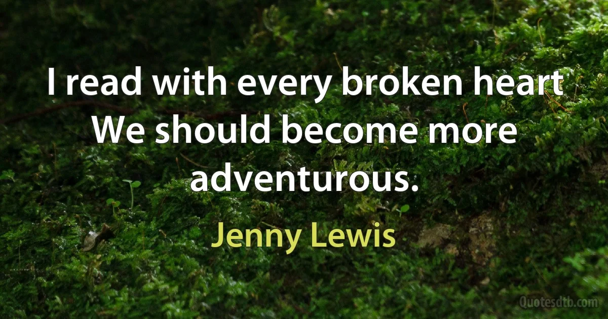 I read with every broken heart
We should become more adventurous. (Jenny Lewis)