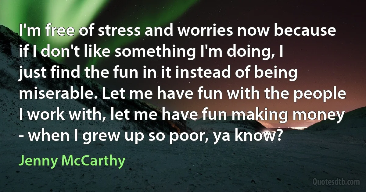 I'm free of stress and worries now because if I don't like something I'm doing, I just find the fun in it instead of being miserable. Let me have fun with the people I work with, let me have fun making money - when I grew up so poor, ya know? (Jenny McCarthy)