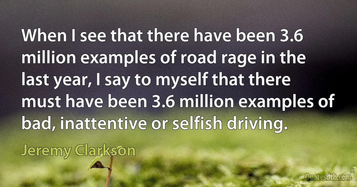 When I see that there have been 3.6 million examples of road rage in the last year, I say to myself that there must have been 3.6 million examples of bad, inattentive or selfish driving. (Jeremy Clarkson)