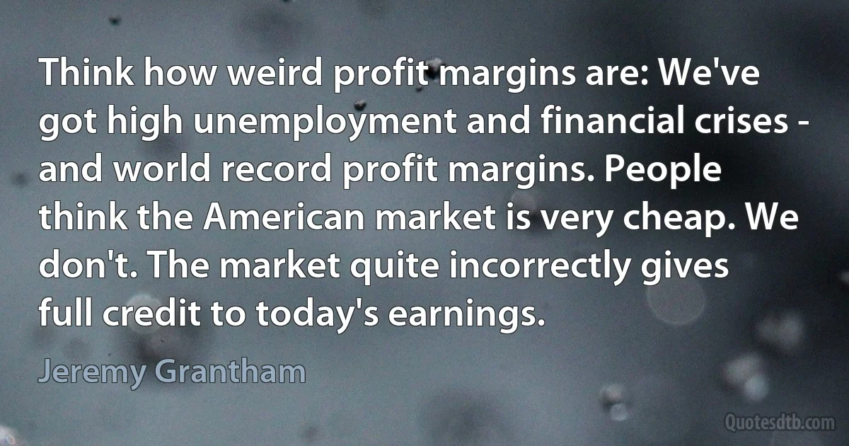 Think how weird profit margins are: We've got high unemployment and financial crises - and world record profit margins. People think the American market is very cheap. We don't. The market quite incorrectly gives full credit to today's earnings. (Jeremy Grantham)