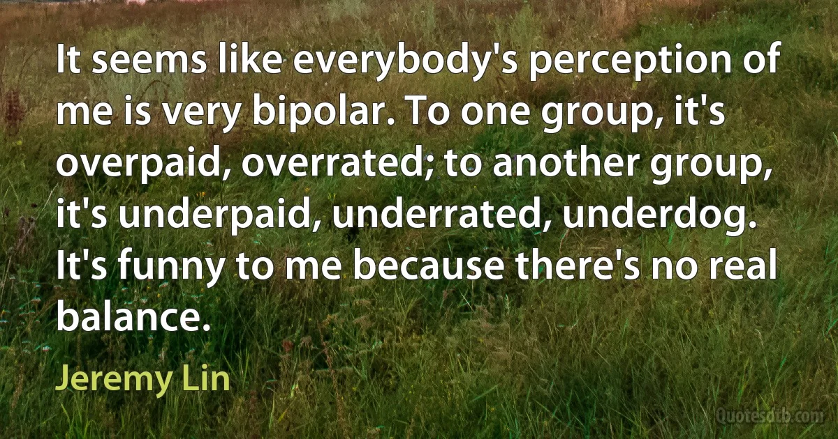 It seems like everybody's perception of me is very bipolar. To one group, it's overpaid, overrated; to another group, it's underpaid, underrated, underdog. It's funny to me because there's no real balance. (Jeremy Lin)