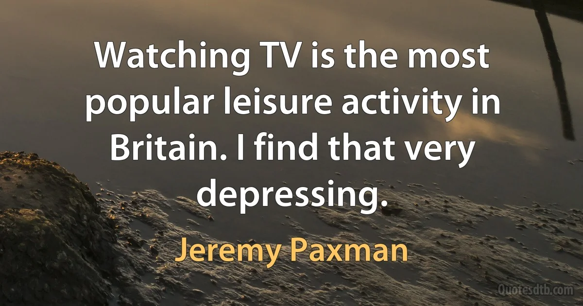 Watching TV is the most popular leisure activity in Britain. I find that very depressing. (Jeremy Paxman)