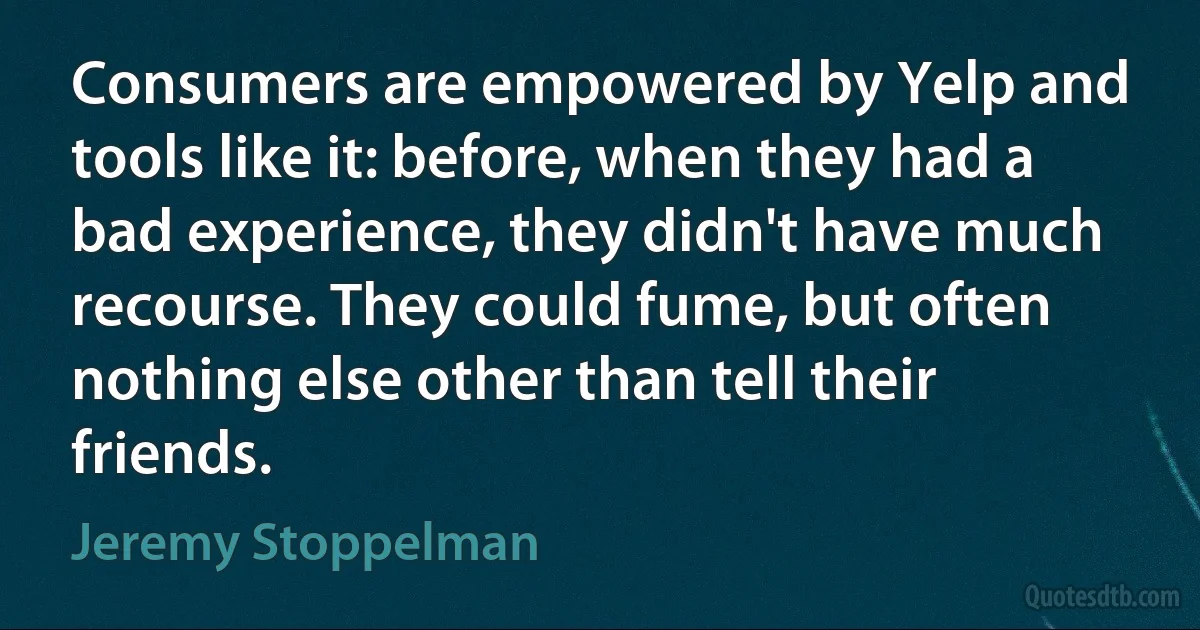 Consumers are empowered by Yelp and tools like it: before, when they had a bad experience, they didn't have much recourse. They could fume, but often nothing else other than tell their friends. (Jeremy Stoppelman)