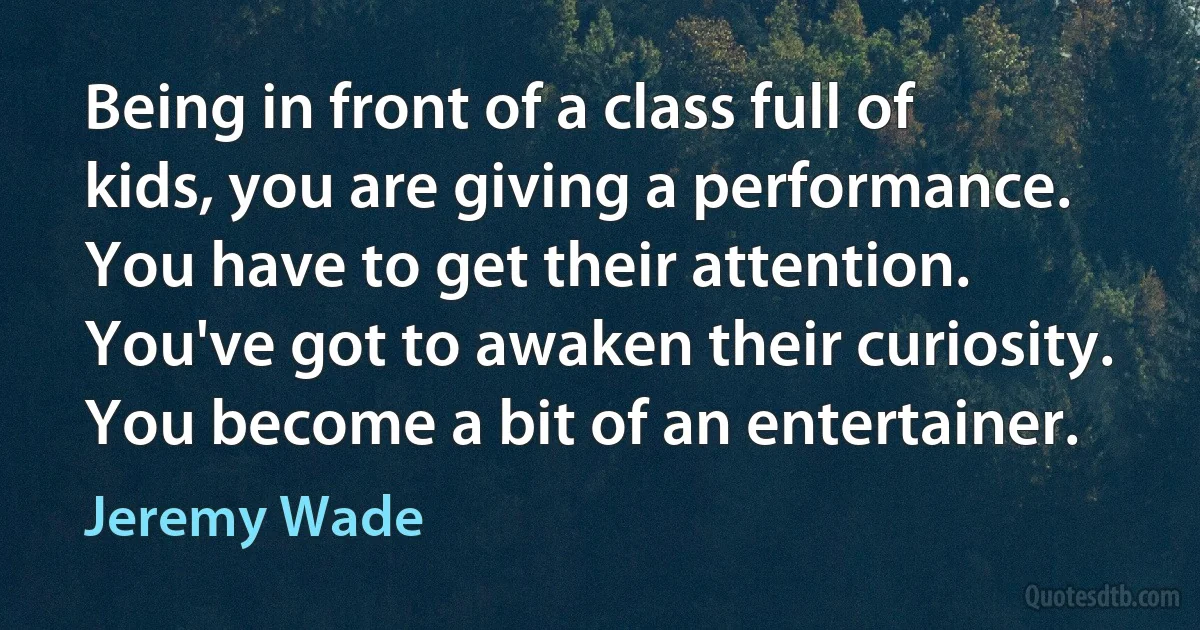 Being in front of a class full of kids, you are giving a performance. You have to get their attention. You've got to awaken their curiosity. You become a bit of an entertainer. (Jeremy Wade)