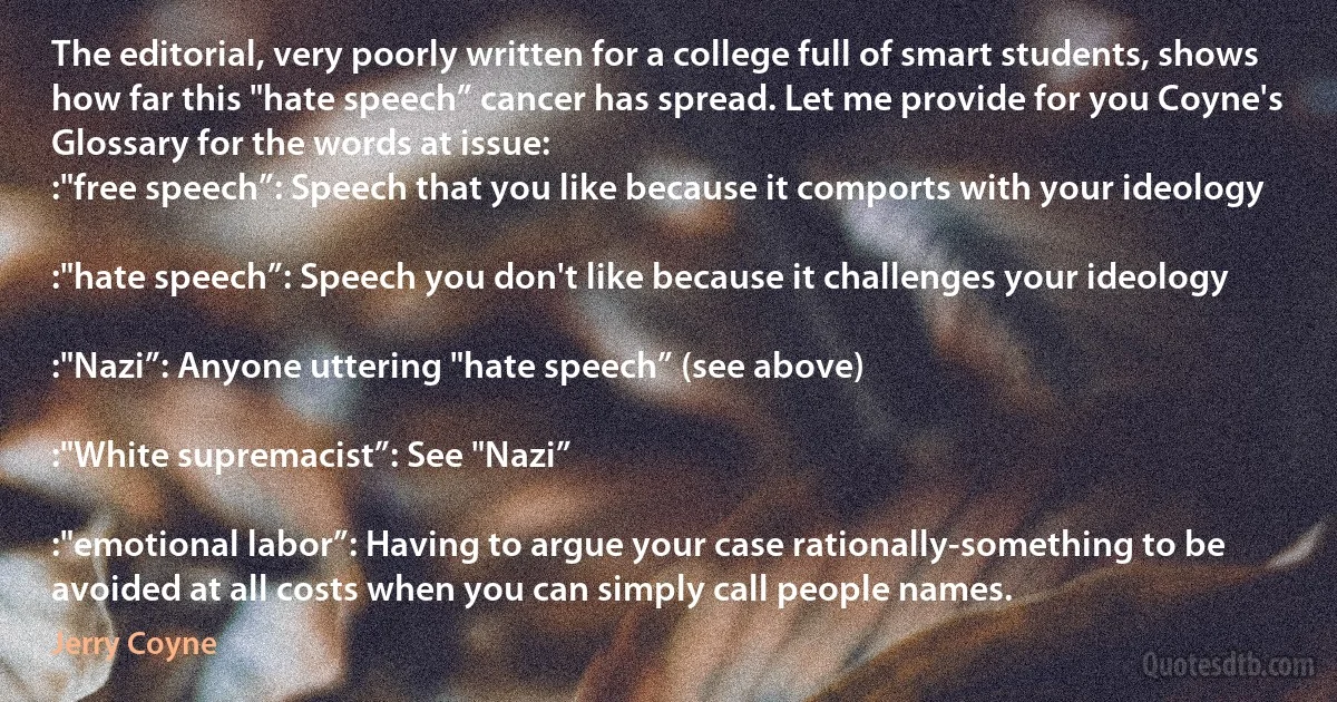 The editorial, very poorly written for a college full of smart students, shows how far this "hate speech” cancer has spread. Let me provide for you Coyne's Glossary for the words at issue:
:"free speech”: Speech that you like because it comports with your ideology

:"hate speech”: Speech you don't like because it challenges your ideology

:"Nazi”: Anyone uttering "hate speech” (see above)

:"White supremacist”: See "Nazi”

:"emotional labor”: Having to argue your case rationally-something to be avoided at all costs when you can simply call people names. (Jerry Coyne)