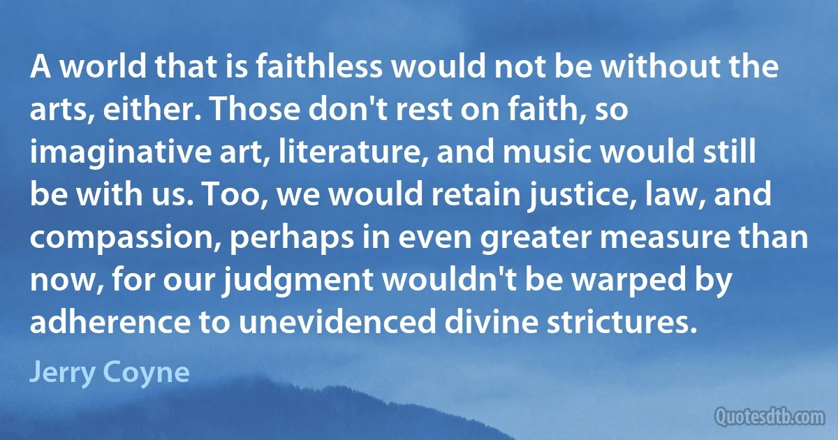 A world that is faithless would not be without the arts, either. Those don't rest on faith, so imaginative art, literature, and music would still be with us. Too, we would retain justice, law, and compassion, perhaps in even greater measure than now, for our judgment wouldn't be warped by adherence to unevidenced divine strictures. (Jerry Coyne)