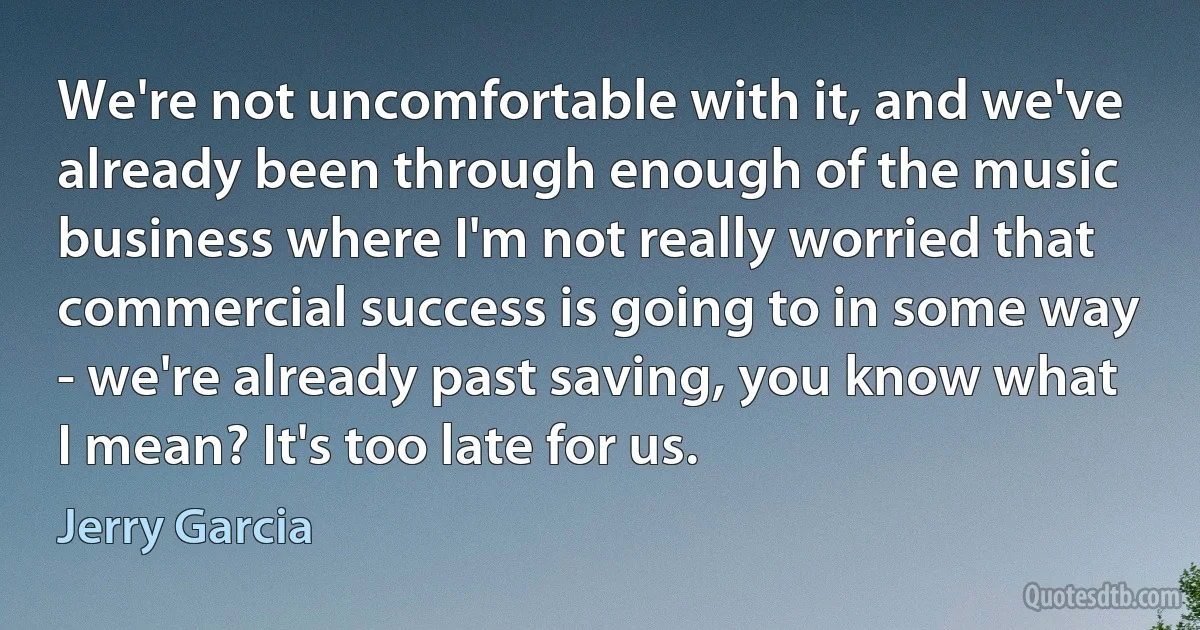 We're not uncomfortable with it, and we've already been through enough of the music business where I'm not really worried that commercial success is going to in some way - we're already past saving, you know what I mean? It's too late for us. (Jerry Garcia)