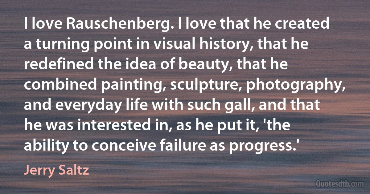 I love Rauschenberg. I love that he created a turning point in visual history, that he redefined the idea of beauty, that he combined painting, sculpture, photography, and everyday life with such gall, and that he was interested in, as he put it, 'the ability to conceive failure as progress.' (Jerry Saltz)