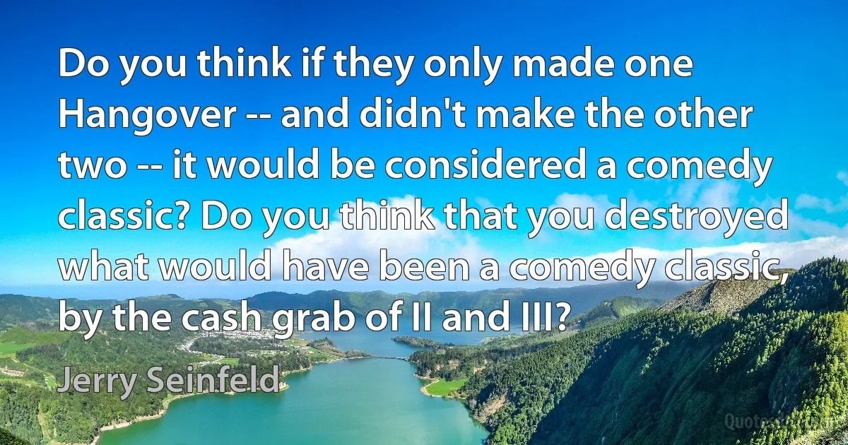 Do you think if they only made one Hangover -- and didn't make the other two -- it would be considered a comedy classic? Do you think that you destroyed what would have been a comedy classic, by the cash grab of II and III? (Jerry Seinfeld)