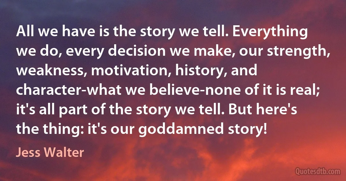 All we have is the story we tell. Everything we do, every decision we make, our strength, weakness, motivation, history, and character-what we believe-none of it is real; it's all part of the story we tell. But here's the thing: it's our goddamned story! (Jess Walter)