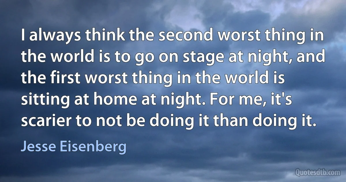 I always think the second worst thing in the world is to go on stage at night, and the first worst thing in the world is sitting at home at night. For me, it's scarier to not be doing it than doing it. (Jesse Eisenberg)