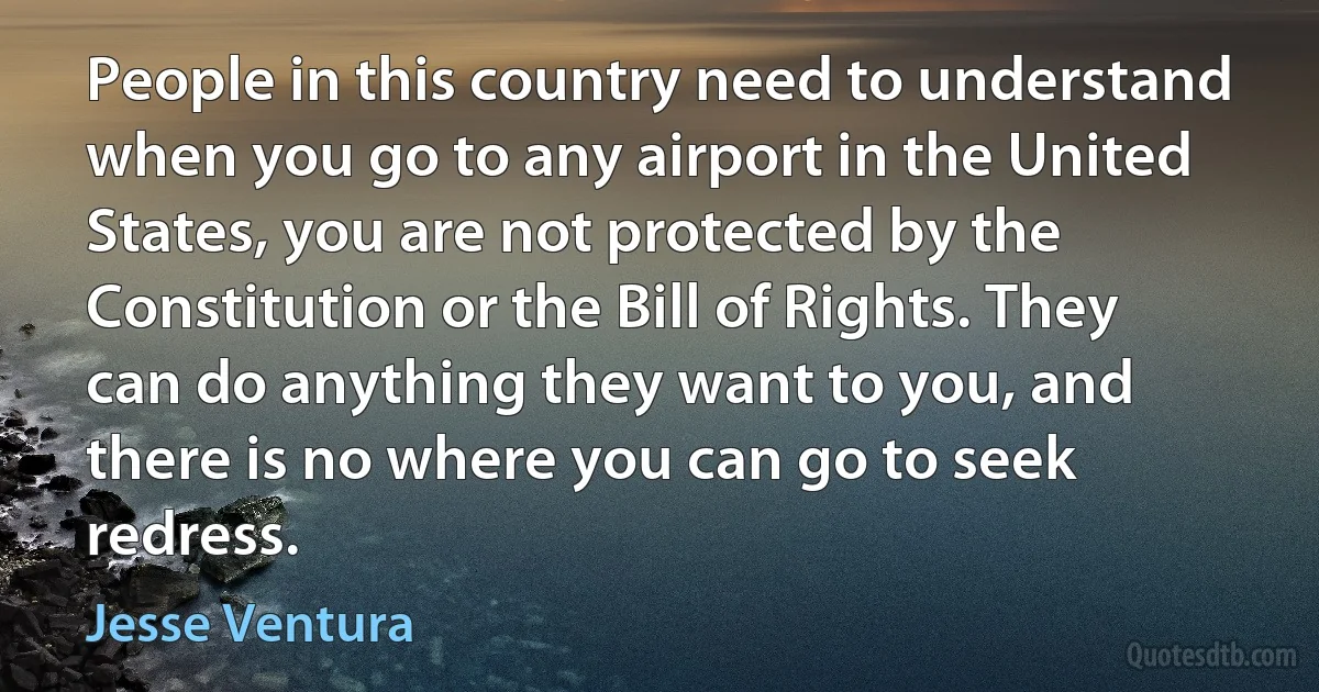 People in this country need to understand when you go to any airport in the United States, you are not protected by the Constitution or the Bill of Rights. They can do anything they want to you, and there is no where you can go to seek redress. (Jesse Ventura)