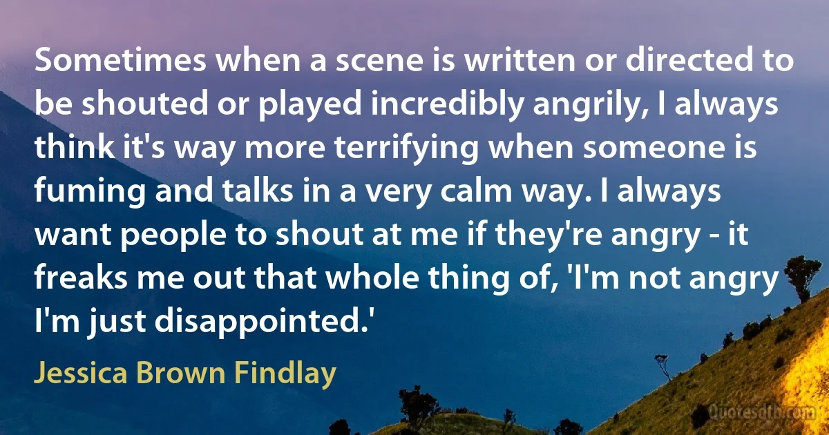 Sometimes when a scene is written or directed to be shouted or played incredibly angrily, I always think it's way more terrifying when someone is fuming and talks in a very calm way. I always want people to shout at me if they're angry - it freaks me out that whole thing of, 'I'm not angry I'm just disappointed.' (Jessica Brown Findlay)