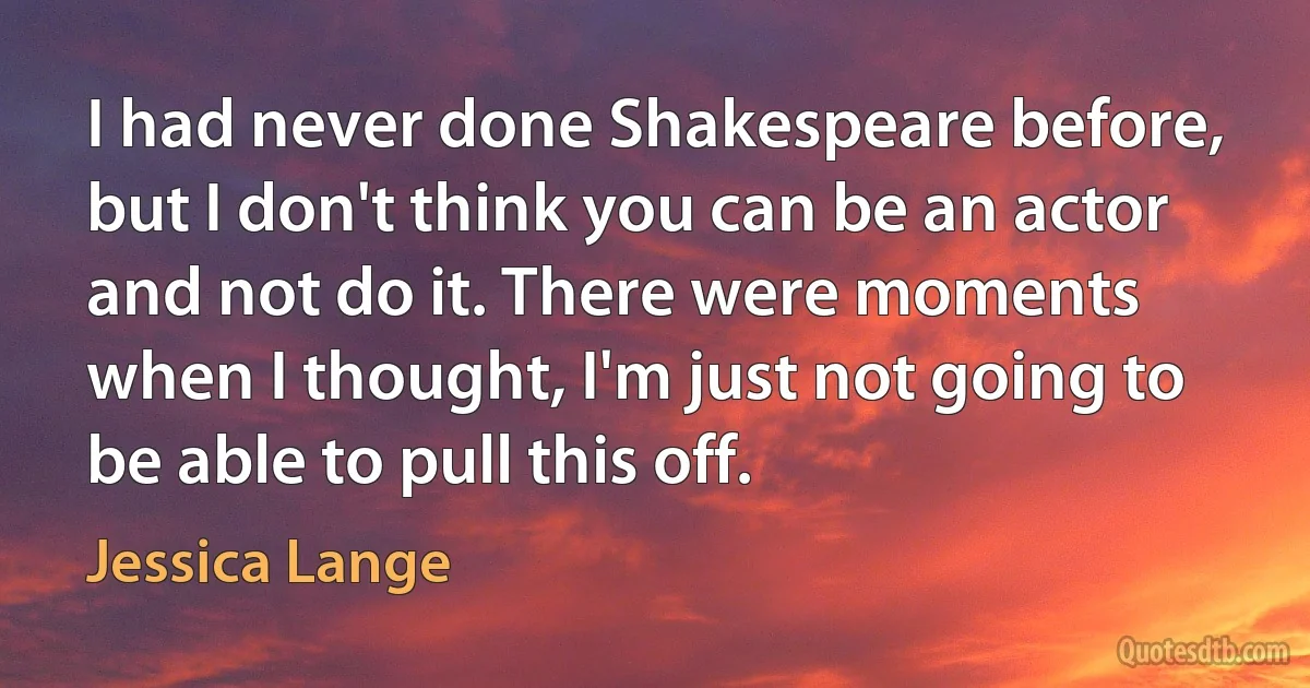 I had never done Shakespeare before, but I don't think you can be an actor and not do it. There were moments when I thought, I'm just not going to be able to pull this off. (Jessica Lange)