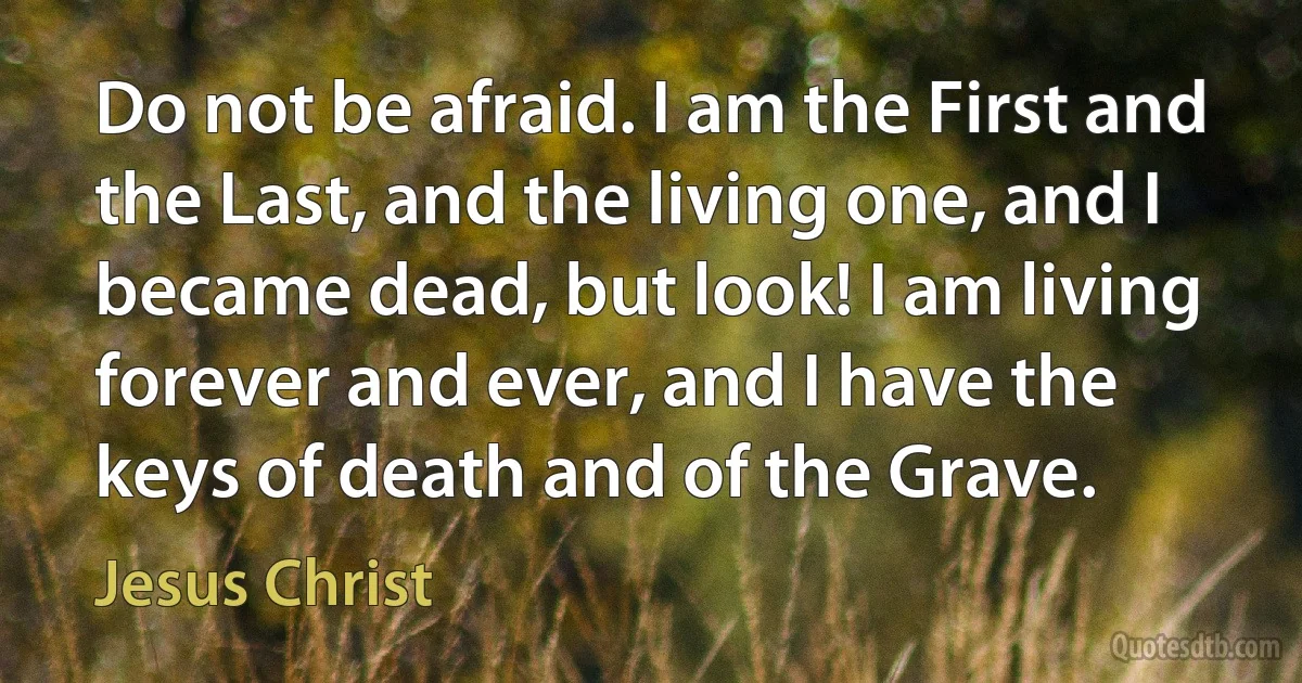 Do not be afraid. I am the First and the Last, and the living one, and I became dead, but look! I am living forever and ever, and I have the keys of death and of the Grave. (Jesus Christ)