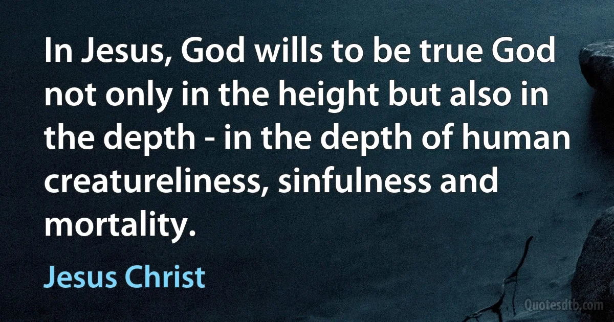 In Jesus, God wills to be true God not only in the height but also in the depth - in the depth of human creatureliness, sinfulness and mortality. (Jesus Christ)