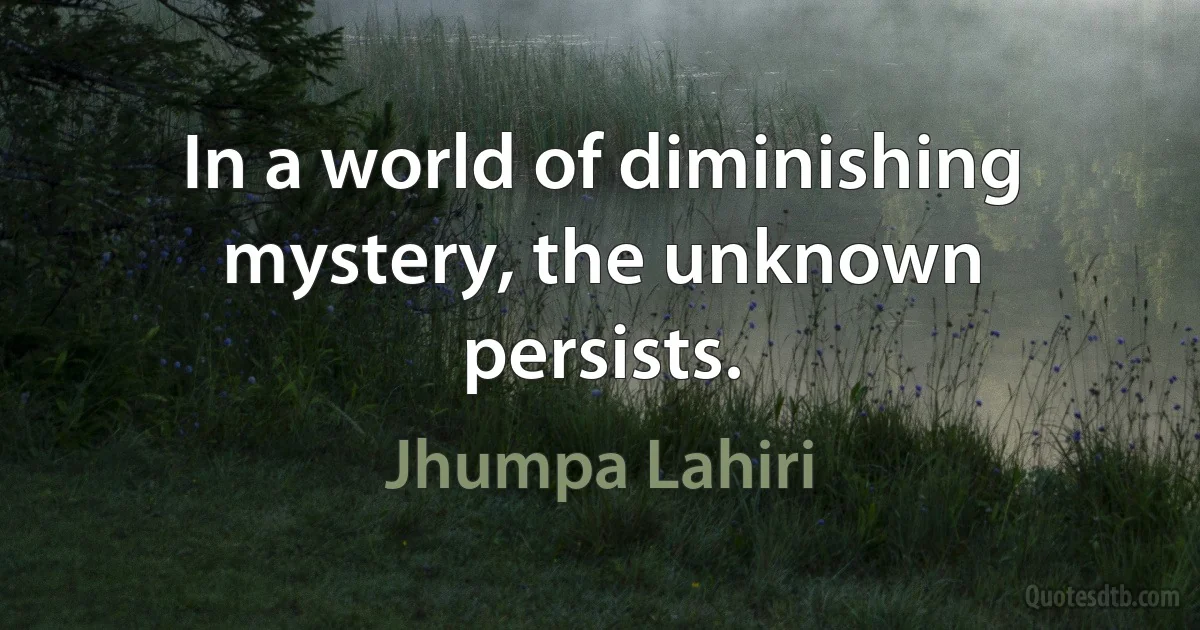 In a world of diminishing mystery, the unknown persists. (Jhumpa Lahiri)