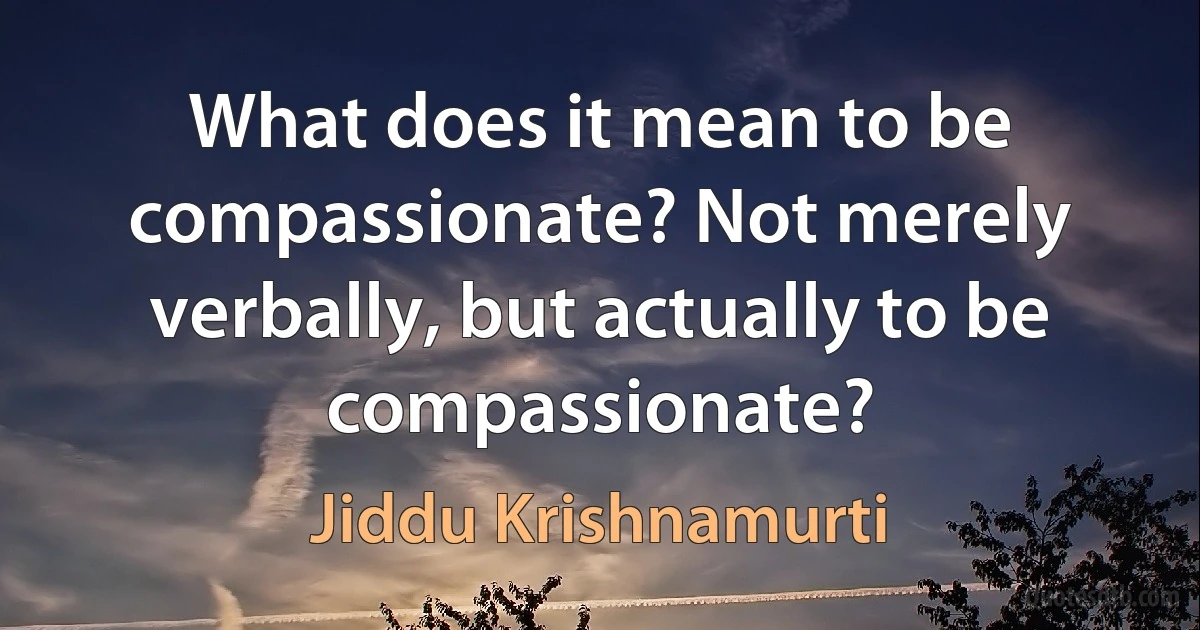 What does it mean to be compassionate? Not merely verbally, but actually to be compassionate? (Jiddu Krishnamurti)