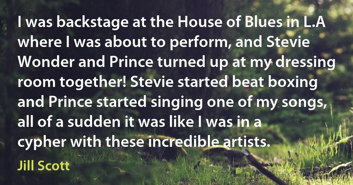 I was backstage at the House of Blues in L.A where I was about to perform, and Stevie Wonder and Prince turned up at my dressing room together! Stevie started beat boxing and Prince started singing one of my songs, all of a sudden it was like I was in a cypher with these incredible artists. (Jill Scott)