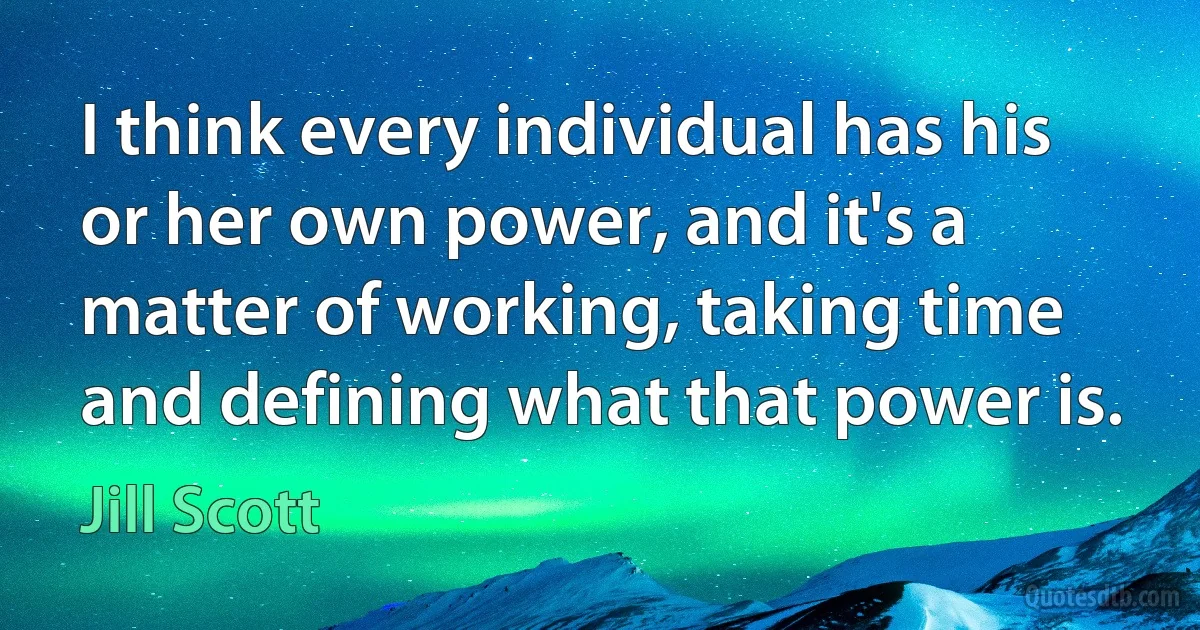 I think every individual has his or her own power, and it's a matter of working, taking time and defining what that power is. (Jill Scott)