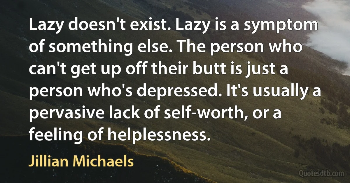 Lazy doesn't exist. Lazy is a symptom of something else. The person who can't get up off their butt is just a person who's depressed. It's usually a pervasive lack of self-worth, or a feeling of helplessness. (Jillian Michaels)