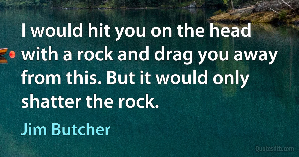 I would hit you on the head with a rock and drag you away from this. But it would only shatter the rock. (Jim Butcher)