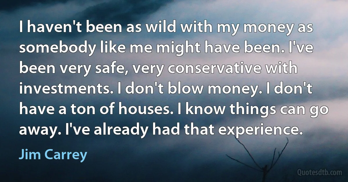 I haven't been as wild with my money as somebody like me might have been. I've been very safe, very conservative with investments. I don't blow money. I don't have a ton of houses. I know things can go away. I've already had that experience. (Jim Carrey)