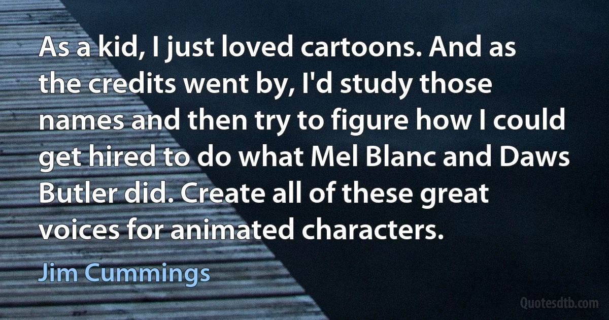 As a kid, I just loved cartoons. And as the credits went by, I'd study those names and then try to figure how I could get hired to do what Mel Blanc and Daws Butler did. Create all of these great voices for animated characters. (Jim Cummings)